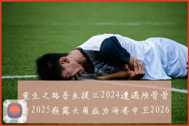 重生之路吾米提江2024遭遇颅骨骨折2025崭露头角成为海港中卫2026冲击U23冠军