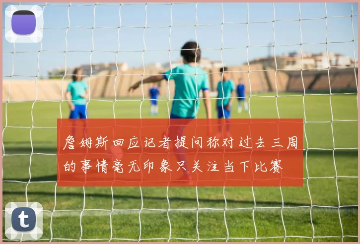 詹姆斯回应记者提问称对过去三周的事情毫无印象只关注当下比赛