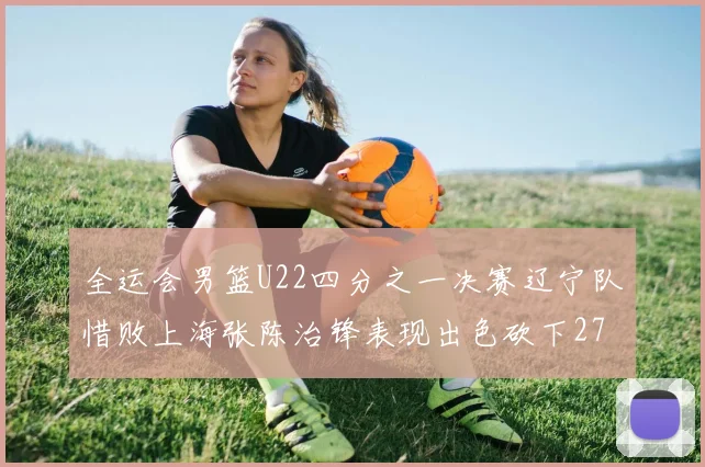 全运会男篮U22四分之一决赛辽宁队惜败上海张陈治锋表现出色砍下27分23篮板5盖帽
