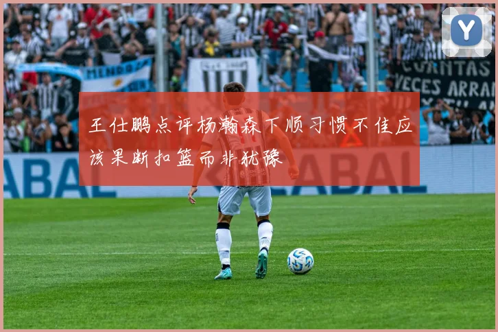 王仕鹏点评杨瀚森下顺习惯不佳应该果断扣篮而非犹豫