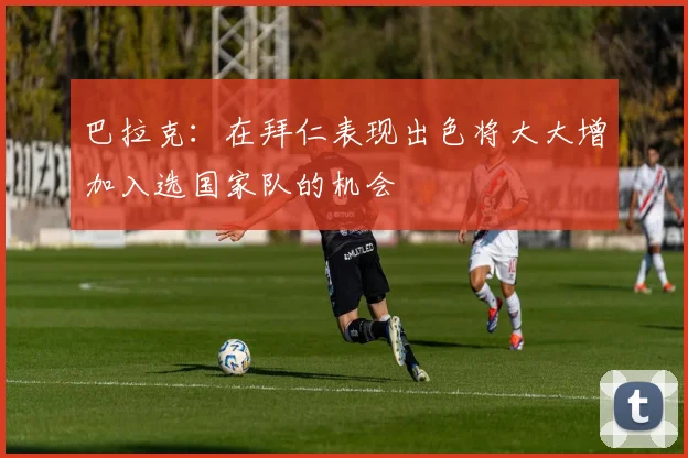 巴拉克：在拜仁表现出色将大大增加入选国家队的机会