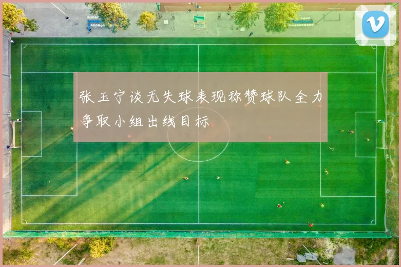 张玉宁谈无失球表现称赞球队全力争取小组出线目标