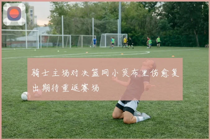 骑士主场对决篮网小莫布里伤愈复出期待重返赛场
