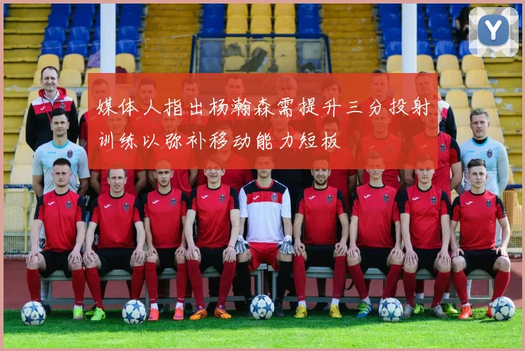 媒体人指出杨瀚森需提升三分投射训练以弥补移动能力短板