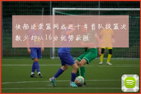快船逆袭篮网成近十年首队投篮次数少却以16分优势获胜
