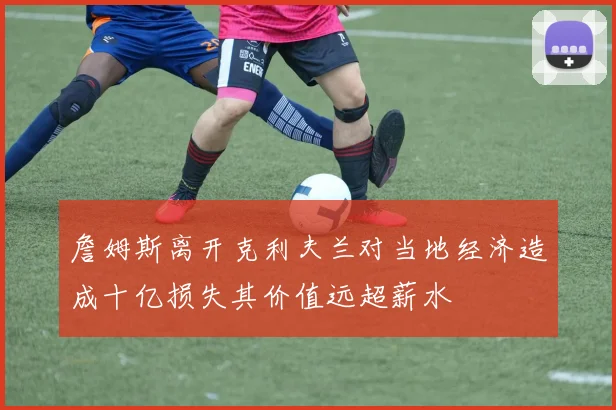 詹姆斯离开克利夫兰对当地经济造成十亿损失其价值远超薪水