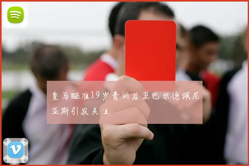 皇马瞄准19岁青训后卫巴尔德佩尼亚斯引发关注