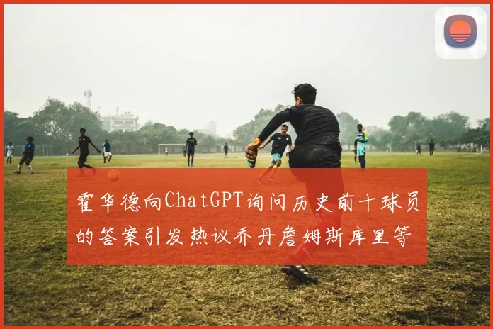 霍华德向ChatGPT询问历史前十球员的答案引发热议乔丹詹姆斯库里等传奇球星榜单揭秘