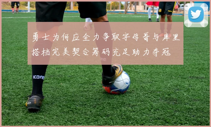 勇士为何应全力争取字母哥与库里搭档完美契合筹码充足助力夺冠