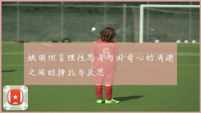 姚明坦言理性思考与好奇心的消逝之间的挣扎与反思