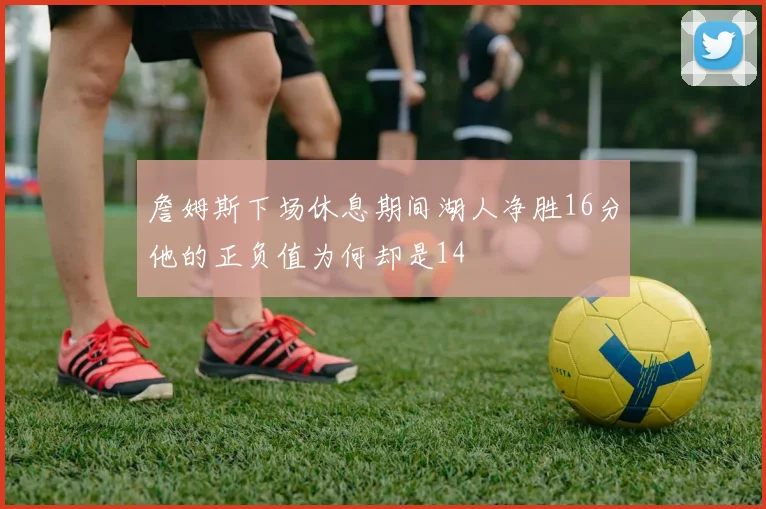 詹姆斯下场休息期间湖人净胜16分他的正负值为何却是14