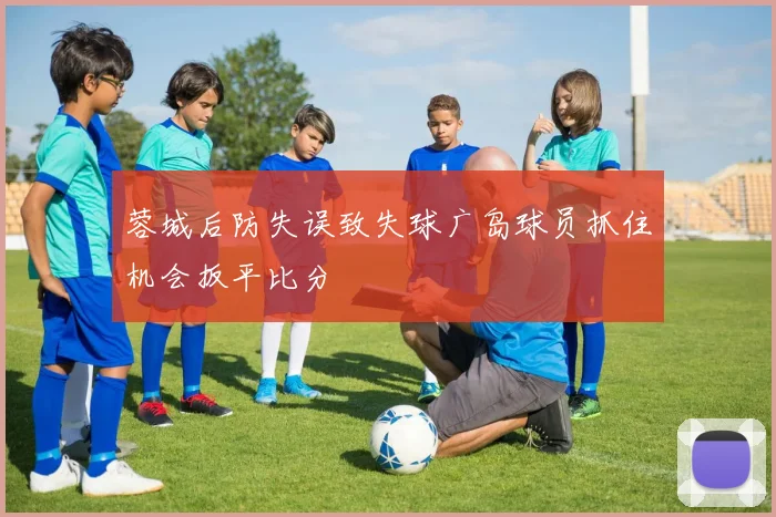 蓉城后防失误致失球广岛球员抓住机会扳平比分