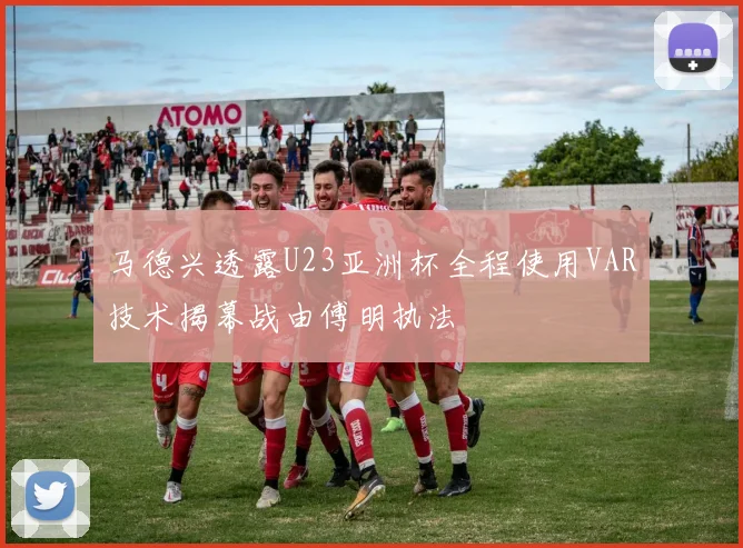 马德兴透露U23亚洲杯全程使用VAR技术揭幕战由傅明执法
