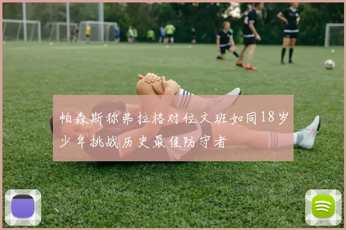 帕森斯称弗拉格对位文班如同18岁少年挑战历史最佳防守者