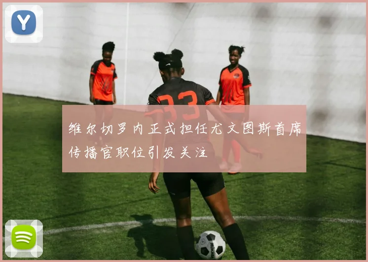 维尔切罗内正式担任尤文图斯首席传播官职位引发关注