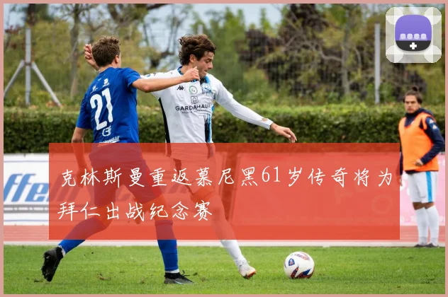 克林斯曼重返慕尼黑61岁传奇将为拜仁出战纪念赛