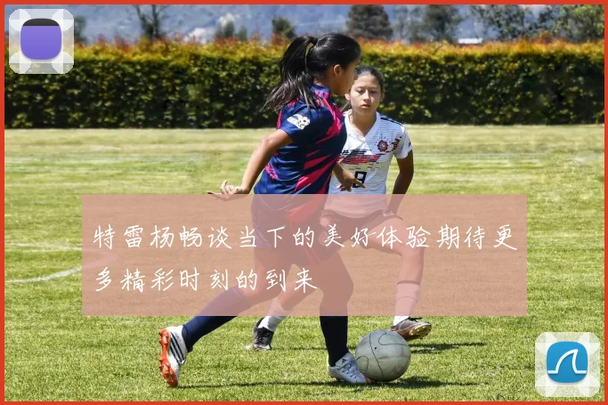 特雷杨畅谈当下的美好体验期待更多精彩时刻的到来